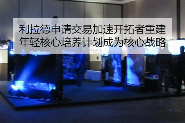 li-la-de-shen-qing-jiao-yi-jia-su-kai-tuo-zhe-chong-jian-nian-qing-he-xin-pei-yang-ji-hua-cheng-wei-he-xin-zhan-lve-2-710.jpg